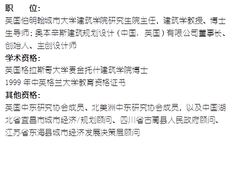 职    位： 英国伯明翰城市大学yl8cc永利官网研究生院主任，建筑学教授、博士生导师；奥本辛斯建筑规划设计（中国. 英国）有限公司董事长、创始人、主创设计师学术资格：英国格拉斯哥大学麦金托什yl8cc永利官网博士1999年中英格兰大学教育资格证书其他资格：英国中东研究协会成员、北美洲中东研究协会成员，以及中国湖北省宜昌市城市经济/规划顾问、四川省古蔺县人民政府顾问、江苏省东海县城市经济发展决策层顾问